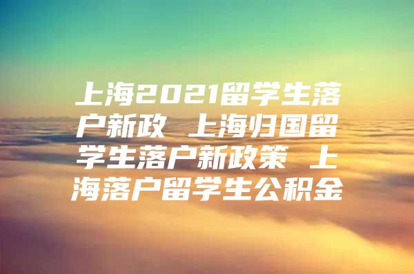 上海2021留學(xué)生落戶新政 上海歸國留學(xué)生落戶新政策 上海落戶留學(xué)生公積金