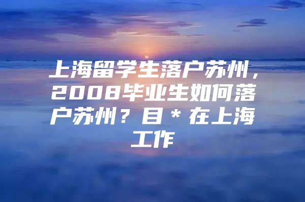 上海留學(xué)生落戶蘇州，2008畢業(yè)生如何落戶蘇州？目＊在上海工作