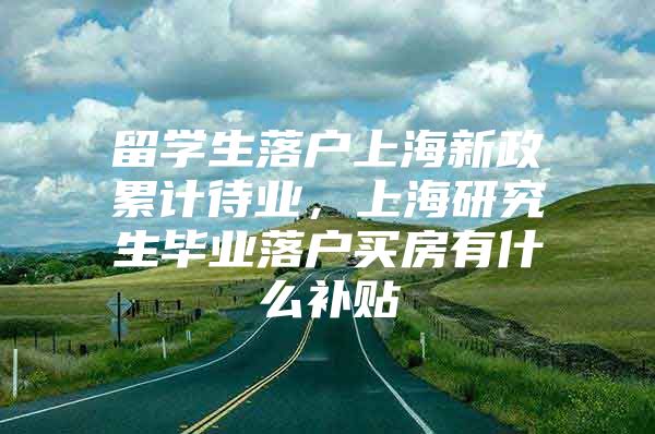 留學(xué)生落戶上海新政累計待業(yè)，上海研究生畢業(yè)落戶買房有什么補貼