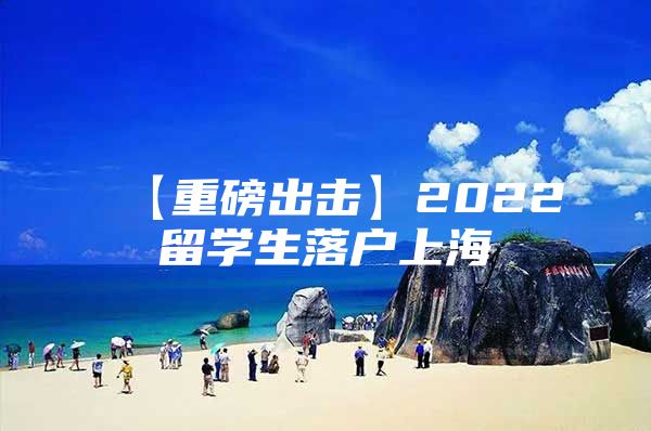 【重磅出擊】2022留學(xué)生落戶上海