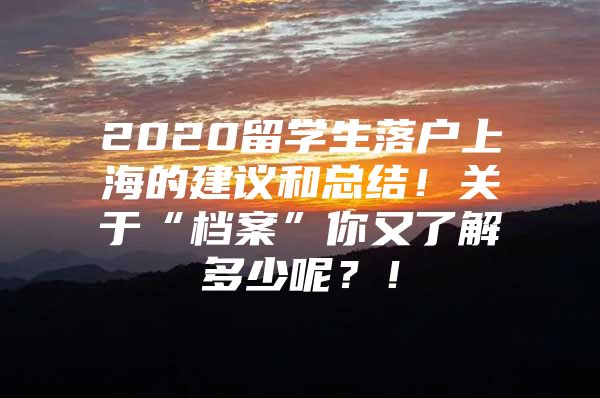 2020留學(xué)生落戶上海的建議和總結(jié)！關(guān)于“檔案”你又了解多少呢？！