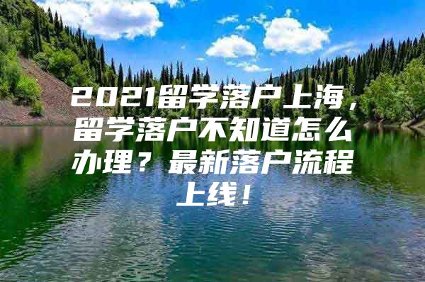 2021留學(xué)落戶上海，留學(xué)落戶不知道怎么辦理？最新落戶流程上線！