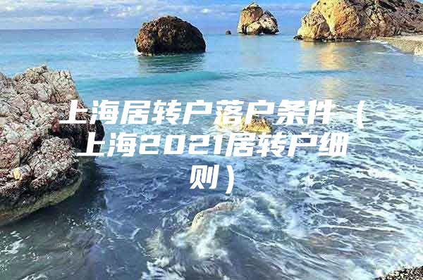 上海居轉(zhuǎn)戶落戶條件（上海2021居轉(zhuǎn)戶細(xì)則）