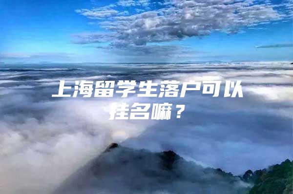 上海留學(xué)生落戶可以掛名嘛？