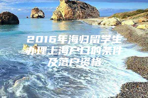 2016年海歸留學生辦理上海戶口的條件及落戶資格