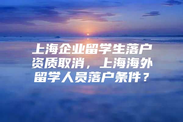 上海企業(yè)留學(xué)生落戶資質(zhì)取消，上海海外留學(xué)人員落戶條件？