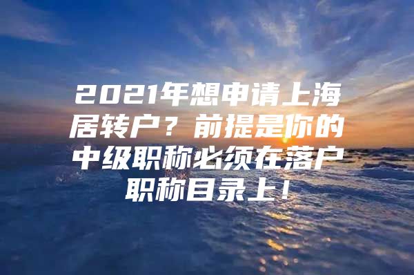 2021年想申請(qǐng)上海居轉(zhuǎn)戶？前提是你的中級(jí)職稱必須在落戶職稱目錄上！