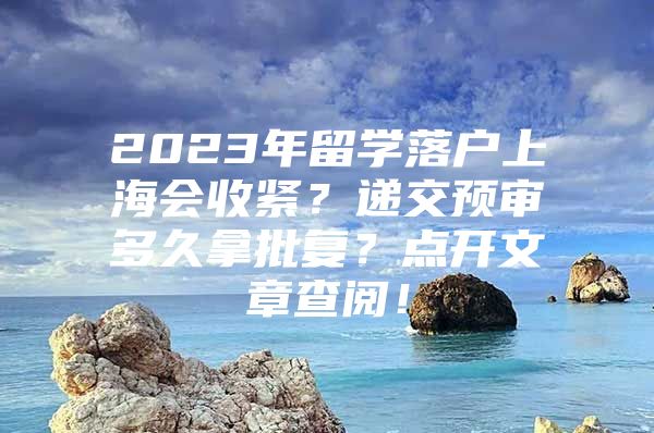 2023年留學(xué)落戶上海會收緊？遞交預(yù)審多久拿批復(fù)？點(diǎn)開文章查閱！