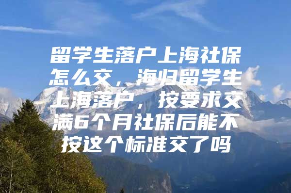 留學(xué)生落戶上海社保怎么交，海歸留學(xué)生上海落戶，按要求交滿6個(gè)月社保后能不按這個(gè)標(biāo)準(zhǔn)交了嗎