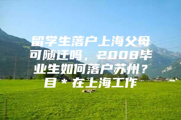 留學生落戶上海父母可隨遷嗎，2008畢業(yè)生如何落戶蘇州？目＊在上海工作