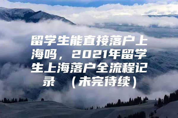 留學(xué)生能直接落戶(hù)上海嗎，2021年留學(xué)生上海落戶(hù)全流程記錄 （未完待續(xù)）