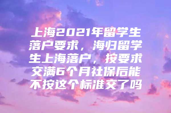 上海2021年留學(xué)生落戶要求，海歸留學(xué)生上海落戶，按要求交滿6個(gè)月社保后能不按這個(gè)標(biāo)準(zhǔn)交了嗎