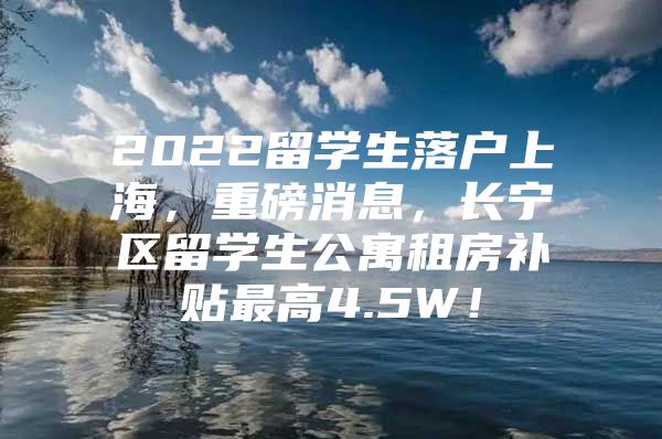 2022留學生落戶上海，重磅消息，長寧區(qū)留學生公寓租房補貼最高4.5W！