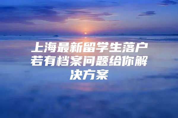 上海最新留學生落戶若有檔案問題給你解決方案