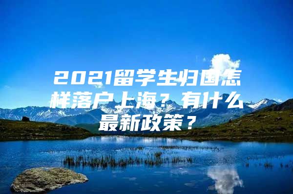 2021留學(xué)生歸國怎樣落戶上海？有什么最新政策？