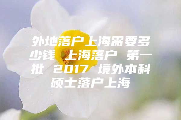 外地落戶上海需要多少錢 上海落戶 第一批 2017 境外本科碩士落戶上海