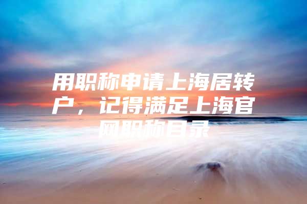 用職稱申請上海居轉(zhuǎn)戶，記得滿足上海官網(wǎng)職稱目錄