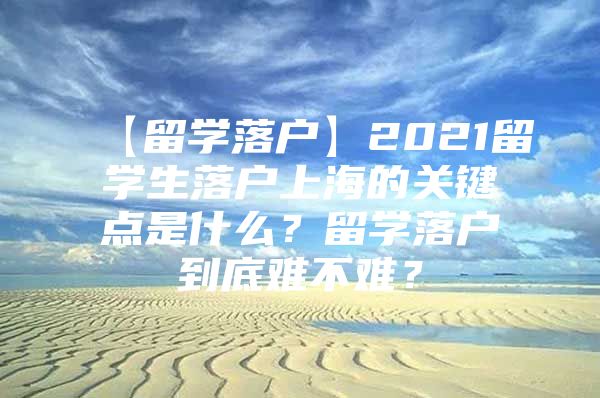 【留學(xué)落戶】2021留學(xué)生落戶上海的關(guān)鍵點是什么？留學(xué)落戶到底難不難？