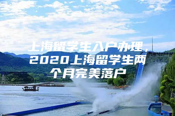 上海留學(xué)生入戶辦理，2020上海留學(xué)生兩個月完美落戶