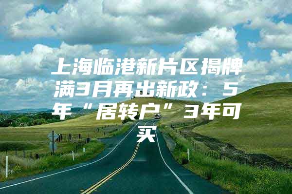 上海臨港新片區(qū)揭牌滿3月再出新政：5年“居轉戶”3年可買