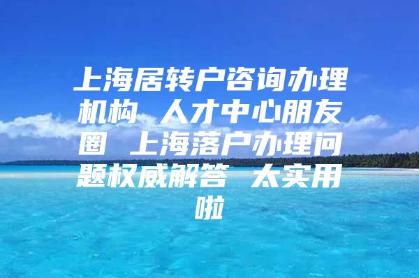 上海居轉(zhuǎn)戶咨詢辦理機構(gòu) 人才中心朋友圈 上海落戶辦理問題權(quán)威解答 太實用啦