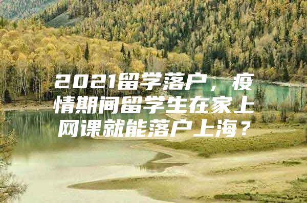 2021留學(xué)落戶，疫情期間留學(xué)生在家上網(wǎng)課就能落戶上海？