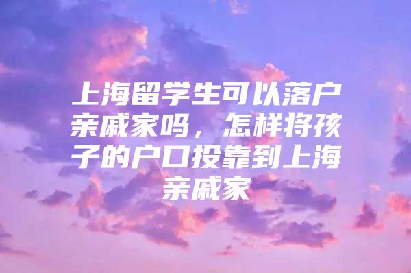 上海留學(xué)生可以落戶親戚家嗎，怎樣將孩子的戶口投靠到上海親戚家