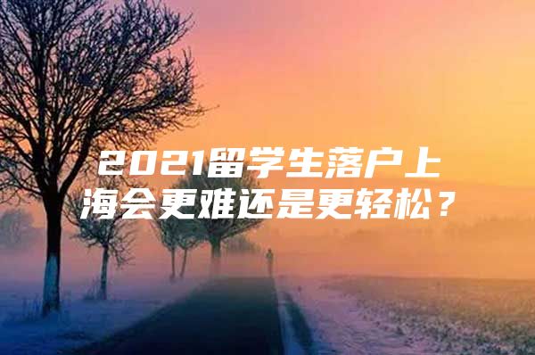 2021留學(xué)生落戶上海會(huì)更難還是更輕松？