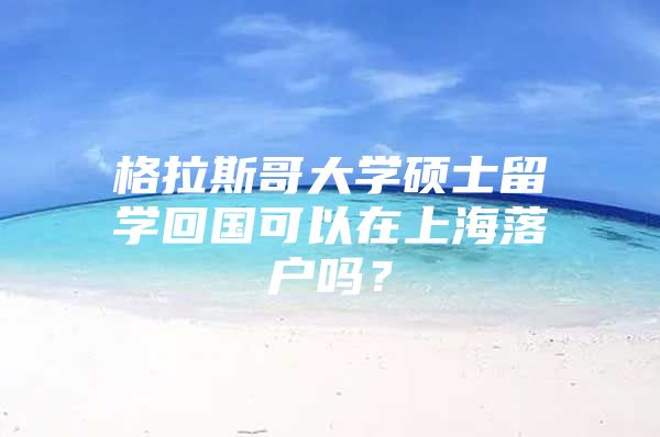 格拉斯哥大學碩士留學回國可以在上海落戶嗎？