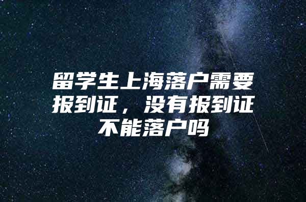 留學(xué)生上海落戶(hù)需要報(bào)到證，沒(méi)有報(bào)到證不能落戶(hù)嗎