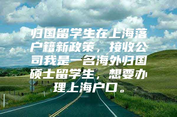 歸國(guó)留學(xué)生在上海落戶籍新政策，接收公司我是一名海外歸國(guó)碩士留學(xué)生，想要辦理上海戶口。