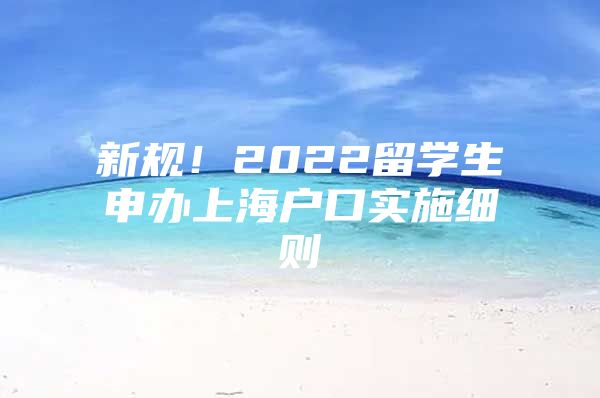 新規(guī)！2022留學生申辦上海戶口實施細則