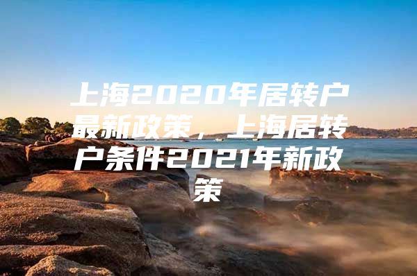 上海2020年居轉(zhuǎn)戶最新政策，上海居轉(zhuǎn)戶條件2021年新政策