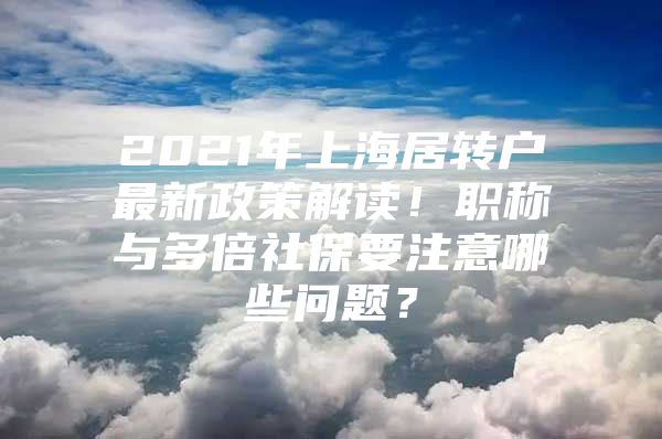 2021年上海居轉(zhuǎn)戶最新政策解讀！職稱與多倍社保要注意哪些問題？