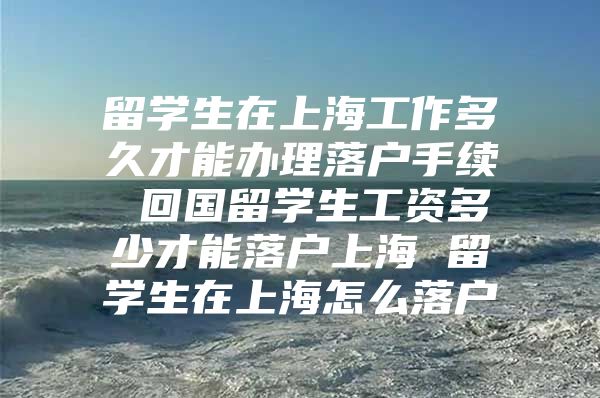 留學生在上海工作多久才能辦理落戶手續(xù) 回國留學生工資多少才能落戶上海 留學生在上海怎么落戶