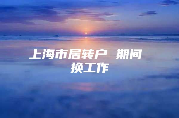 上海市居轉(zhuǎn)戶 期間 換工作