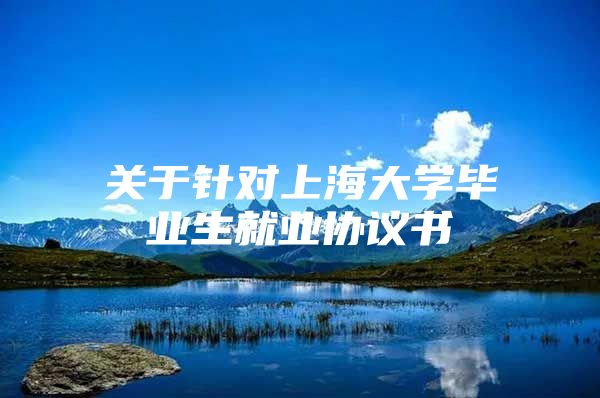 關于針對上海大學畢業(yè)生就業(yè)協(xié)議書