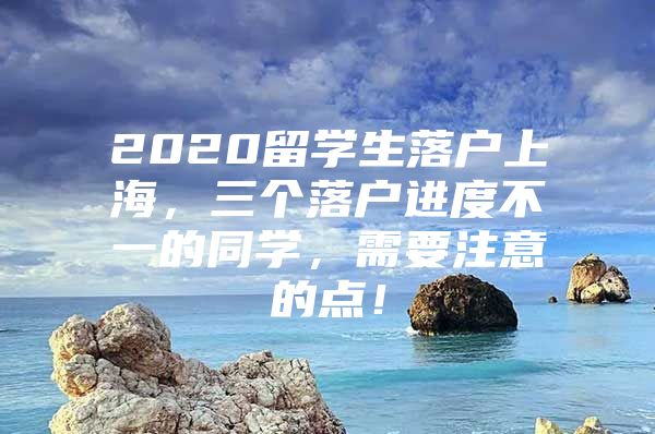 2020留學(xué)生落戶上海，三個(gè)落戶進(jìn)度不一的同學(xué)，需要注意的點(diǎn)！