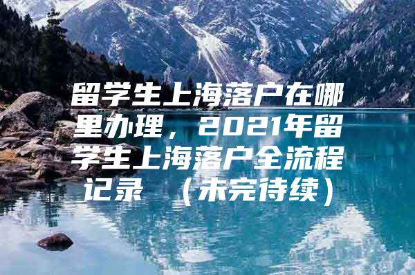 留學(xué)生上海落戶在哪里辦理，2021年留學(xué)生上海落戶全流程記錄 （未完待續(xù)）