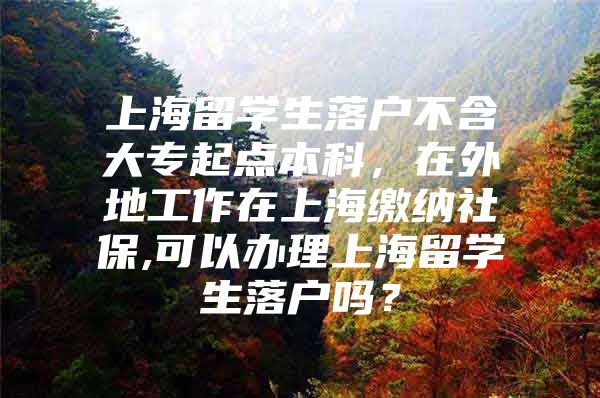 上海留學生落戶不含大專起點本科，在外地工作在上海繳納社保,可以辦理上海留學生落戶嗎？