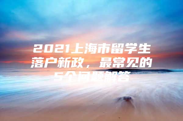 2021上海市留學(xué)生落戶新政，最常見的5個問題解答