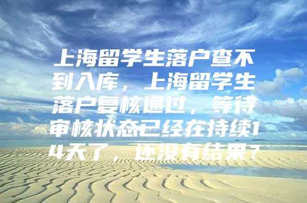 上海留學(xué)生落戶查不到入庫，上海留學(xué)生落戶復(fù)核通過，等待審核狀態(tài)已經(jīng)在持續(xù)14天了，還沒有結(jié)果？