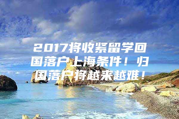 2017將收緊留學(xué)回國落戶上海條件！歸國落戶將越來越難！