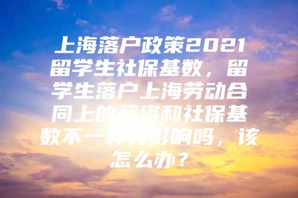 上海落戶(hù)政策2021留學(xué)生社保基數(shù)，留學(xué)生落戶(hù)上海勞動(dòng)合同上的薪資和社?；鶖?shù)不一樣有影響嗎，該怎么辦？