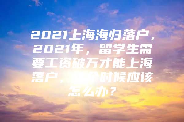 2021上海海歸落戶，2021年，留學(xué)生需要工資破萬(wàn)才能上海落戶，這個(gè)時(shí)候應(yīng)該怎么辦？