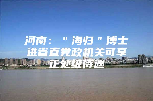 河南：＂海歸＂博士進(jìn)省直黨政機(jī)關(guān)可享正處級(jí)待遇