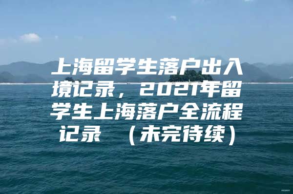 上海留學(xué)生落戶出入境記錄，2021年留學(xué)生上海落戶全流程記錄 （未完待續(xù)）