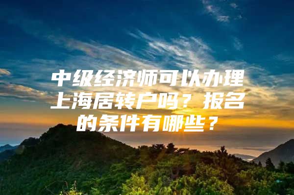 中級經(jīng)濟師可以辦理上海居轉(zhuǎn)戶嗎？報名的條件有哪些？