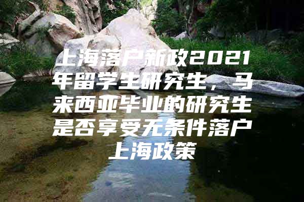 上海落戶新政2021年留學(xué)生研究生，馬來西亞畢業(yè)的研究生是否享受無條件落戶上海政策