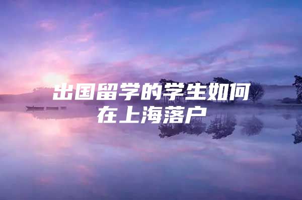 出國留學(xué)的學(xué)生如何在上海落戶